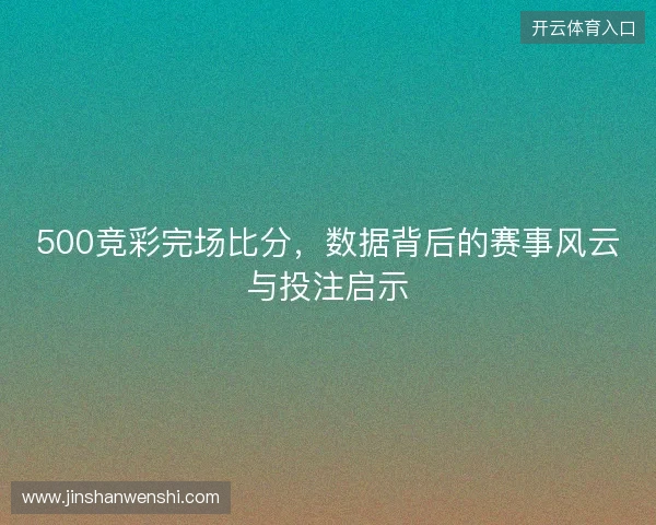500竞彩完场比分，数据背后的赛事风云与投注启示